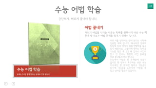 14
간단하게, 빠르게 끝내야 합니다.
수능 어법 학습
어법 끝내기
저희가 어법을 나가는 이유는 독해를 위해서가 아닌 수능 딱
한문제 나오는 어법 문제를 맞추기 위해서 입니다.
이번 겨울 방학에는 영어 보다는 수학에
집중할 계획 입니다. 왜냐하면 정부의
방침에 따라 영어가 점점 변별력을 잃고
있기 때문이죠. 그렇기에 영어는 단어로
기초를 닦은 후 고3 때 잡자니 시간이
없고 안 잡자니 찜찜한 어법 문제를
지금 끝내놓으려고 합니다.
수능에서 어법은 한 문제밖에 나오지
않지만 현 정부가 추구하는 쉬운 수능
기조에선 한 문제만 틀려도 2등급이
되기에 1등급을 노린다면 어법을 꼭
짚고 넘어갈 필요가 있습니다.수능 어법 학습
교재는 [어법 끝내기]라는 교재로 진행 됩니다.
 