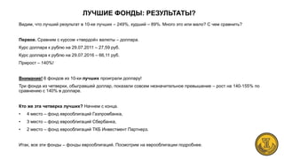 ЛУЧШИЕ ФОНДЫ: РЕЗУЛЬТАТЫ?
Видим, что лучший результат в 10-ке лучших – 249%, худший – 89%. Много это или мало? С чем сравнить?
Первое. Сравним с курсом «твердой» валюты – доллара.
Курс доллара к рублю на 29.07.2011 – 27,59 руб.
Курс доллара к рублю на 29.07.2016 – 66,11 руб.
Прирост – 140%!
Внимание! 6 фондов из 10-ки лучших проиграли доллару!
Три фонда из четверки, обыгравшей доллар, показали совсем незначительное превышение – рост на 140-155% по
сравнению с 140% в долларе.
Кто же эта четверка лучших? Начнем с конца.
• 4 место – фонд еврооблигаций Газпромбанка,
• 3 место – фонд еврооблигаций Сбербанка,
• 2 место – фонд еврооблигаций ТКБ Инвестмент Партнерз.
Итак, все эти фонды – фонды еврооблигаций. Посмотрим на еврооблигации подробнее.
 