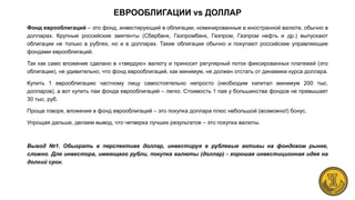 ЕВРООБЛИГАЦИИ vs ДОЛЛАР
Фонд еврооблигаций – это фонд, инвестирующий в облигации, номинированные в иностранной валюте, обычно в
долларах. Крупные российские эмитенты (Сбербанк, Газпромбанк, Газпром, Газпром нефть и др.) выпускают
облигации не только в рублях, но и в долларах. Такие облигации обычно и покупают российские управляющие
фондами еврооблигаций.
Так как само вложение сделано в «твердую» валюту и приносит регулярный поток фиксированных платежей (это
облигации), не удивительно, что фонд еврооблигаций, как минимум, не должен отстать от динамики курса доллара.
Купить 1 еврооблигацию частному лицу самостоятельно непросто (необходим капитал минимум 200 тыс.
долларов), а вот купить паи фонда еврооблигаций – легко. Стоимость 1 пая у большинства фондов не превышает
30 тыс. руб.
Проще говоря, вложения в фонд еврооблигаций – это покупка доллара плюс небольшой (возможно!) бонус.
Упрощая дальше, делаем вывод, что четверка лучших результатов – это покупка валюты.
Вывод №1. Обыграть в перспективе доллар, инвестируя в рублевые активы на фондовом рынке,
сложно. Для инвестора, имеющего рубли, покупка валюты (доллар) - хорошая инвестиционная идея на
долгий срок.
 