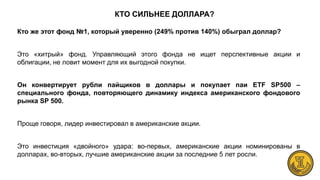 КТО СИЛЬНЕЕ ДОЛЛАРА?
Кто же этот фонд №1, который уверенно (249% против 140%) обыграл доллар?
Это «хитрый» фонд. Управляющий этого фонда не ищет перспективные акции и
облигации, не ловит момент для их выгодной покупки.
Он конвертирует рубли пайщиков в доллары и покупает паи ETF SP500 –
специального фонда, повторяющего динамику индекса американского фондового
рынка SP 500.
Проще говоря, лидер инвестировал в американские акции.
Это инвестиция «двойного» удара: во-первых, американские акции номинированы в
долларах, во-вторых, лучшие американские акции за последние 5 лет росли.
 