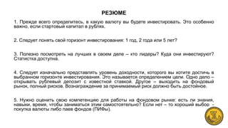 РЕЗЮМЕ
1. Прежде всего определитесь, в какую валюту вы будете инвестировать. Это особенно
важно, если стартовый капитал в рублях.
2. Следует понять свой горизонт инвестирования: 1 год, 2 года или 5 лет?
3. Полезно посмотреть на лучших в своем деле – кто лидеры? Куда они инвестируют?
Статистка доступна.
4. Следует изначально представлять уровень доходности, которого вы хотите достичь в
выбранном горизонте инвестирования. Это называется определением цели. Одно дело –
открывать рублевый депозит с известной ставкой. Другое – выходить на фондовый
рынок, полный рисков. Вознаграждение за принимаемый риск должно быть достойное.
5. Нужно оценить свою компетенцию для работы на фондовом рынке: есть ли знания,
навыки, время, чтобы заниматься этим самостоятельно? Если нет – то хороший выбор -
покупка валюты либо паев фондов (ПИФы).
 