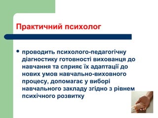Практичний психолог
 проводить психолого-педагогічну
діагностику готовності вихованця до
навчання та сприяє їх адаптації до
нових умов навчально-виховного
процесу, допомагає у виборі
навчального закладу згідно з рівнем
психічного розвитку
 