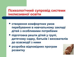  створення комфортних умов
перебування в навчальному закладі
дітей з особливими потребами
 підготовка решти дітей у групі,
дитячому садку, батьків і вихователів
до взаємодії з ними
 розробка відповідних програм
розвитку
Психологічний супровід системи
інклюзивної освіти
 