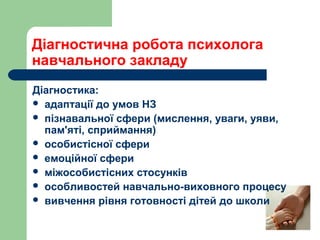 Діагностика:
 адаптації до умов НЗ
 пізнавальної сфери (мислення, уваги, уяви,
пам'яті, сприймання)
 особистісної сфери
 емоційної сфери
 міжособистісних стосунків
 особливостей навчально-виховного процесу
 вивчення рівня готовності дітей до школи
Діагностична робота психолога
навчального закладу
 