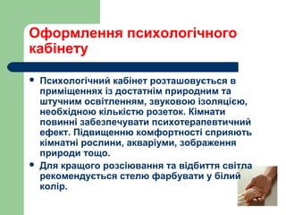 Оформлення психологічного
кабінету
 Психологічний кабінет розташовується в
приміщеннях із достатнім природним та
штучним освітленням, звуковою ізоляцією,
необхідною кількістю розеток. Кімнати
повинні забезпечувати психотерапевтичний
ефект. Підвищенню комфортності сприяють
кімнатні рослини, акваріуми, зображення
природи тощо.
 Для кращого розсіювання та відбиття світла
рекомендується стелю фарбувати у білий
колір.
 