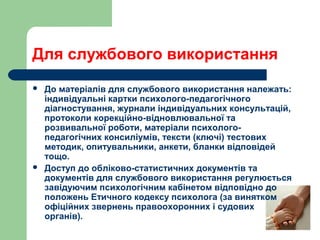 Для службового використання
 До матеріалів для службового використання належать:
індивідуальні картки психолого-педагогічного
діагностування, журнали індивідуальних консультацій,
протоколи корекційно-відновлювальної та
розвивальної роботи, матеріали психолого-
педагогічних консиліумів, тексти (ключі) тестових
методик, опитувальники, анкети, бланки відповідей
тощо.
 Доступ до обліково-статистичних документів та
документів для службового використання регулюється
завідуючим психологічним кабінетом відповідно до
положень Етичного кодексу психолога (за винятком
офіційних звернень правоохоронних і судових
органів).
 
