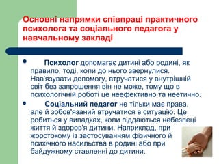 Основні напрямки співпраці практичного
психолога та соціального педагога у
навчальному закладі
 Психолог допомагає дитині або родині, як
правило, тоді, коли до нього звернулися.
Нав'язувати допомогу, втручатися у внутрішній
світ без запрошення він не може, тому що в
психологічній роботі це неефективно та неетично.
 Соціальний педагог не тільки має права,
але й зобов'язаний втручатися в ситуацію. Це
робиться у випадках, коли піддаються небезпеці
життя й здоров'я дитини. Наприклад, при
жорстокому із застосуванням фізичного й
психічного насильства в родині або при
байдужному ставленні до дитини.
 