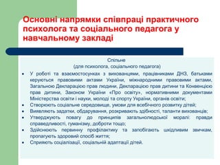 Основні напрямки співпраці практичного
психолога та соціального педагога у
навчальному закладі
Спільне
(для психолога, соціального педагога)
• У роботі та взаємостосунках з вихованцями, працівниками ДНЗ, батьками
керуються правовими актами України, міжнародними правовими актами,
Загальною Декларацією прав людини, Декларацією прав дитини та Конвенцією
прав дитини, Законом України «Про освіту», нормативними документами
Міністерства освіти і науки, молоді та спорту України, органів освіти;
• Створюють соціальне середовище, умови для всебічного розвитку дітей;
• Виявляють задатки, обдарування, розкривають здібності, таланти вихованців;
• Утверджують повагу до принципів загальнолюдської моралі: правди
справедливості, гуманізму, доброти тощо;
• Здійснюють первинну профілактику та запобігають шкідливим звичкам,
пропагують здоровий спосіб життя;
• Сприяють соціалізації, соціальній адаптації дітей.
 