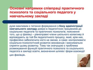 Основні напрямки співпраці практичного
психолога та соціального педагога у
навчальному закладі
дуже важливим є питання формування з боку адміністрації
навчального закладу довіри в педагогічних працівників до
соціальних педагогів та практичних психологів, пояснення
того, що ці фахівці – рівноправні члени шкільного колективу й
відповідають за той бік педагогічного процесу, який, крім них,
професійно забезпечити ніхто не зможе, а саме: контролювати
соціально-психологічний розвиток вихованців і максимально
сприяти цьому розвитку. Тому так значущою є проблема
розмежування функцій практичного психолога та соціального
педагога в закладі освіти, визначення шляхів і форм взаємодії
цих фахівців.
 