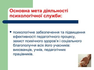 Основна мета діяльності
психологічної служби:
 психологічне забезпечення та підвищення
ефективності педагогічного процесу,
захист психічного здоров’я і соціального
благополуччя всіх його учасників:
вихованців, учнів, педагогічних
працівників.
 