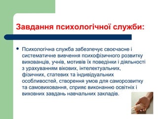 Завдання психологічної служби:
 Психологічна служба забезпечує своєчасне і
систематичне вивчення психофізичного розвитку
вихованців, учнів, мотивів їх поведінки і діяльності
з урахуванням вікових, інтелектуальних,
фізичних, статевих та індивідуальних
особливостей, створення умов для саморозвитку
та самовиховання, сприяє виконанню освітніх і
виховних завдань навчальних закладів.
 