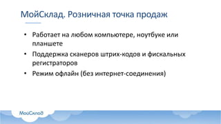 МойСклад. Розничная точка продаж
• Работает на любом компьютере, ноутбуке или
планшете
• Поддержка сканеров штрих-кодов и фискальных
регистраторов
• Режим офлайн (без интернет-соединения)
 