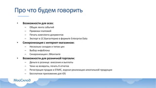 Про что будем говорить
• Возможности для всех:
– Общая лента событий
– Привязка платежей
– Печать комплекта документов
– Экспорт в 1С:Бухгалтерию в формате Enterprise Data
• Синхронизация с интернет-магазином:
– Несколько складов и типов цен
– Выбор инфоблока
– Синхронизация с ВКонтакте
• Возможности для розничной торговли:
– Деньги в рознице: внесения и выплаты
– Чеки на возвраты, печать X-отчетов
– Регистрация продаж в ЕГАИС, журнал реализации алкогольной продукции
– Бесплатное приложение для iOS
 