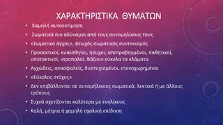 ΧΑΡΑΚΤΗΡΙΣΤΙΚΑ ΘΥΜΑΤΩΝ
• Χαμηλή αυτοεκτίμηση
• Σωματικά πιο αδύναμοι από τους συνομηλίκους τους
• «Σωματικό άγχος», φτωχός σωματικός συντονισμός
• Προσεκτικοί, ευαίσθητοι, ήσυχοι, αποτραβηγμένοι, παθητικοί,
υποτακτικοί, ντροπαλοί. Βάζουν εύκολα τα κλάματα
• Αγχώδεις, ανασφαλείς, δυστυχισμένοι, στενοχωρημένοι
• «Εύκολος στόχος»
• Δεν επιβάλλονται σε συνομήλικους σωματικά, λεκτικά ή με άλλους
τρόπους
• Συχνά σχετίζονται καλύτερα με ενηλίκους
• Καλή, μέτρια ή χαμηλή σχολική επίδοση
 