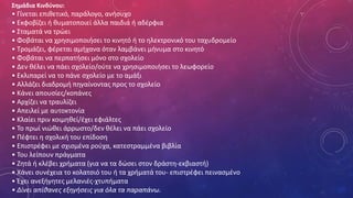 Σημάδια Κινδύνου:
• Γίνεται επιθετικό, παράλογο, ανήσυχο
• Εκφοβίζει ή θυματοποιεί άλλα παιδιά ή αδέρφια
• Σταματά να τρώει
• Φοβάται να χρησιμοποιήσει το κινητό ή το ηλεκτρονικό του ταχυδρομείο
• Τρομάζει, φέρεται αμήχανα όταν λαμβάνει μήνυμα στο κινητό
• Φοβάται να περπατήσει μόνο στο σχολείο
• Δεν θέλει να πάει σχολείο/ούτε να χρησιμοποιήσει το λεωφορείο
• Εκλιπαρεί να το πάνε σχολείο με το αμάξι
• Αλλάζει διαδρομή πηγαίνοντας προς το σχολείο
• Κάνει απουσίες/κοπάνες
• Αρχίζει να τραυλίζει
• Απειλεί με αυτοκτονία
• Κλαίει πριν κοιμηθεί/έχει εφιάλτες
• Το πρωί νιώθει άρρωστο/δεν θέλει να πάει σχολείο
• Πέφτει η σχολική του επίδοση
• Επιστρέφει με σχισμένα ρούχα, κατεστραμμένα βιβλία
• Του λείπουν πράγματα
• Ζητά ή κλέβει χρήματα (για να τα δώσει στον δράστη-εκβιαστή)
• Χάνει συνέχεια το κολατσιό του ή τα χρήματά του- επιστρέφει πεινασμένο
• Έχει ανεξήγητες μελανιές-χτυπήματα
• Δίνει απίθανες εξηγήσεις για όλα τα παραπάνω.
 