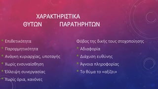 ΧΑΡΑΚΤΗΡΙΣΤΙΚΑ
ΘΥΤΩΝ ΠΑΡΑΤΗΡΗΤΩΝ
• Επιθετικότητα
• Παρορμητικότητα
• Ανάγκη κυριαρχίας, υποταγής
• Χωρίς ενσυναίσθηση
• Έλλειψη συνεργασίας
• Χωρίς όρια, κανόνες
Φόβος της δικής τους στοχοποίησης
• Αδιαφορία
• Διάχυση ευθύνης
• Άγνοια πληροφορίας
• Το θύμα το «αξίζει»
 