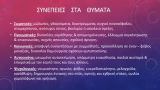 ΣΥΝΕΠΕΙΕΣ ΣΤΑ ΘΥΜΑΤΑ
• Σωματικές: μώλωπες, γδαρσίματα, διαστρέμματα, συχνοί πονοκέφαλοι,
στομαχόπονοι, ανήσυχος ύπνος, βουλιμία ή απώλεια όρεξης.
• Πνευματικές: δυσκολίες εκμάθησης & απομνημόνευσης, έλλειμμα συγκέντρωσης
& επικοινωνίας, συχνές απουσίες, σχολική άρνηση.
• Κοινωνικές: αποφυγή συναντήσεων με συμμαθητές, προσκόλληση σε έναν – φόβος
μοναξιάς, δυσκολία δημιουργίας σχέσεων εμπιστοσύνης.
• Αυτοεικόνα: μειωμένη αυτοεκτίμηση, υπέρμετρη ευαισθησία, παιδιά αυστηρά &
επικριτικά με τον εαυτό τους και τους άλλους.
• Ψυχολογικές: νευρικότητα, αγωνία, φόβος, ευερεθιστικότητα, μελαγχολία,
κατάθλιψη, δημιουργία έντασης στο σπίτι, αγενής και εχθρική στάση, ομιλία
χαμηλόφωνη και γρήγορη.
 