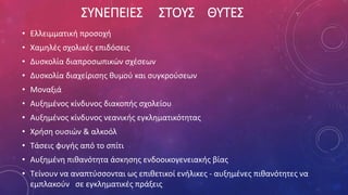 ΣΥΝΕΠΕΙΕΣ ΣΤΟΥΣ ΘΥΤΕΣ
• Ελλειμματική προσοχή
• Χαμηλές σχολικές επιδόσεις
• Δυσκολία διαπροσωπικών σχέσεων
• Δυσκολία διαχείρισης θυμού και συγκρούσεων
• Μοναξιά
• Αυξημένος κίνδυνος διακοπής σχολείου
• Αυξημένος κίνδυνος νεανικής εγκληματικότητας
• Χρήση ουσιών & αλκοόλ
• Τάσεις φυγής από το σπίτι
• Αυξημένη πιθανότητα άσκησης ενδοοικογενειακής βίας
• Τείνουν να αναπτύσσονται ως επιθετικοί ενήλικες - αυξημένες πιθανότητες να
εμπλακούν σε εγκληματικές πράξεις
 