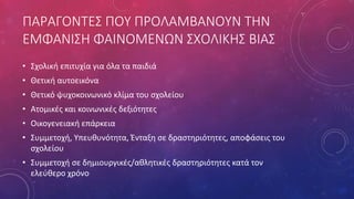 ΠΑΡΑΓΟΝΤΕΣ ΠΟΥ ΠΡΟΛΑΜΒΑΝΟΥΝ ΤΗΝ
ΕΜΦΑΝΙΣΗ ΦΑΙΝΟΜΕΝΩΝ ΣΧΟΛΙΚΗΣ ΒΙΑΣ
• Σχολική επιτυχία για όλα τα παιδιά
• Θετική αυτοεικόνα
• Θετικό ψυχοκοινωνικό κλίμα του σχολείου
• Ατομικές και κοινωνικές δεξιότητες
• Οικογενειακή επάρκεια
• Συμμετοχή, Υπευθυνότητα, Ένταξη σε δραστηριότητες, αποφάσεις του
σχολείου
• Συμμετοχή σε δημιουργικές/αθλητικές δραστηριότητες κατά τον
ελεύθερο χρόνο
 