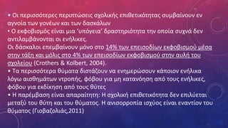 • Οι περισσότερες περιπτώσεις σχολικής επιθετικότητας συμβαίνουν εν
αγνοία των γονέων και των δασκάλων
▪ Ο εκφοβισμός είναι μια ‘υπόγεια’ δραστηριότητα την οποία συχνά δεν
αντιλαμβάνονται οι ενήλικες.
Οι δάσκαλοι επεμβαίνουν μόνο στο 14% των επεισοδίων εκφοβισμού μέσα
στην τάξη και μόλις στο 4% των επεισοδίων εκφοβισμού στην αυλή του
σχολείου (Crothers & Kolbert, 2004).
• Τα περισσότερα θύματα διστάζουν να ενημερώσουν κάποιον ενήλικα
λόγω αισθημάτων ντροπής, φόβου για μη κατανόηση από τους ενήλικες,
φόβου για εκδίκηση από τους θύτες
• Η παρέμβαση είναι απαραίτητη: Η σχολική επιθετικότητα δεν επιλύεται
μεταξύ του θύτη και του θύματος. Η ανισορροπία ισχύος είναι εναντίον του
θύματος (Γιοβαζολιάς,2011)
 