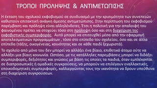 ΤΡΟΠΟΙ ΠΡΟΛΗΨΗΣ & ΑΝΤΙΜΕΤΩΠΙΣΗΣ
Η έκταση του σχολικού εκφοβισμού σε συνδυασμό με την κρισιμότητα των συνεπειών
καθιστούν επιτακτική ανάγκη άμεσης αντιμετώπισης. Στην περίπτωση του εκφοβισμού
παρέμβαση και πρόληψη είναι αλληλένδετες. Έτσι η πολιτική για την απαλοιφή του
φαινομένου πρέπει να στοχεύει τόσο στη πρόληψη όσο και στη διαχείριση της
εκφοβιστικής συμπεριφοράς. Αυτό μπορεί να επιτευχθεί μέσα από την εφαρμογή
αποτελεσματικών προγραμμάτων , τόσο στο επίπεδο του σχολείου, όσο και σε άλλα
επίπεδα (τάξης, οικογένειας, κοινότητας και σε κάθε παιδί ξεχωριστά).
Το σχολείο από μόνο του δεν μπορεί να αλλάξει ένα βίαιο, επιθετικό άτομο ούτε να
αλλάξει μια βίαιη κοινωνία. Ωστόσο, με τις κατάλληλες παρεμβάσεις μπορεί να διδάξει
συμπεριφορές, δεξιότητες και γνώσεις με βάση τις οποίες τα παιδιά, όταν εμπλέκονται
σε διαπροσωπικές ή ομαδικές συγκρούσεις, να μπορούν να επιλέγουν εναλλακτικές,
εποικοδομητικές συμπεριφορές, καλλιεργώντας τους την ικανότητα να δρουν υπεύθυνα
στη διαχείριση συγκρούσεων.
 