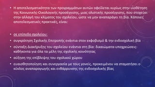 • Η αποτελεσματικότητα των προγραμμάτων αυτών οφείλεται κυρίως στην υιοθέτηση
της Κοινωνικής-Οικολογικής προσέγγισης, μιας ολιστικής προσέγγισης, που στοχεύει
στην αλλαγή του κλίματος του σχολείου, ώστε να μην αναπαράγει τη βία. Κάποιες
αποτελεσματικές πρακτικές, είναι:
• σε επίπεδο σχολείου:
• συγκρότηση Σχολικής Επιτροπής ενάντια στον εκφοβισμό & την ενδοσχολική βία
• σύνταξη Διακήρυξης του σχολείου ενάντια στη βία: δικαιώματα-υποχρεώσεις-
καθήκοντα για όλα τα μέλη της σχολικής κοινότητας
• αύξηση της επίβλεψης του σχολικού χώρου
• ευαισθητοποίηση και συνεργασία με τους γονείς, προκειμένου να σταματήσει ο
κύκλος αναπαραγωγής και ενθάρρυνσης της ενδοσχολικής βίας
 