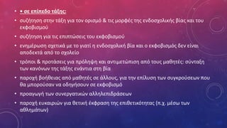 • • σε επίπεδο τάξης:
• συζήτηση στην τάξη για τον ορισμό & τις μορφές της ενδοσχολικής βίας και του
εκφοβισμού
• συζήτηση για τις επιπτώσεις του εκφοβισμού
• ενημέρωση σχετικά με το γιατί η ενδοσχολική βία και ο εκφοβισμός δεν είναι
αποδεκτά από το σχολείο
• τρόποι & προτάσεις για πρόληψη και αντιμετώπιση από τους μαθητές: σύνταξη
των κανόνων της τάξης ενάντια στη βία
• παροχή βοήθειας από μαθητές σε άλλους, για την επίλυση των συγκρούσεων που
θα μπορούσαν να οδηγήσουν σε εκφοβισμό
• προαγωγή των συνεργατικών αλληλεπιδράσεων
• παροχή ευκαιριών για θετική έκφραση της επιθετικότητας (π.χ. μέσω των
αθλημάτων)
 