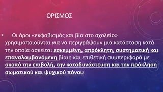 ΟΡΙΣΜΟΣ
• Οι όροι «εκφοβισμός και βία στο σχολείο»
χρησιμοποιούνται για να περιγράψουν μια κατάσταση κατά
την οποία ασκείται εσκεμμένη, απρόκλητη, συστηματική και
επαναλαμβανόμενη βίαιη και επιθετική συμπεριφορά με
σκοπό την επιβολή, την καταδυνάστευση και την πρόκληση
σωματικού και ψυχικού πόνου
 