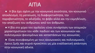 ΑΙΤΙΑ
● Η βία έχει σχέση με την κοινωνική ανισότητα, τον κοινωνικό
αποκλεισμό, τη ματαίωση, τη διαφορετικότητα, την
παραβατικότητα, το αδιέξοδο, το φόβο αλλά και την εκμηδένιση,
την απαξίωση του ανθρώπου από τον άνθρωπο.
● Η βία στο χώρο του σχολείου είναι συνάρτηση των ατομικών
χαρακτηριστικών του κάθε παιδιού και των κοινωνικών και
πολιτισμικών φαινομένων και καταστάσεων της κοινωνίας.
● Είναι συνυφασμένη με τους κοινωνικούς και πολιτισμικούς
όρους ζωής και συχνά προκύπτει ως μία εναλλακτική απάντηση
στην κοινωνική αδικία.
 