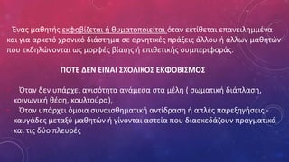 Ένας μαθητής εκφοβίζεται ή θυματοποιείται όταν εκτίθεται επανειλημμένα
και για αρκετό χρονικό διάστημα σε αρνητικές πράξεις άλλου ή άλλων μαθητών
που εκδηλώνονται ως μορφές βίαιης ή επιθετικής συμπεριφοράς.
ΠΟΤΕ ΔΕΝ ΕΙΝΑΙ ΣΧΟΛΙΚΟΣ ΕΚΦΟΒΙΣΜΟΣ
• Όταν δεν υπάρχει ανισότητα ανάμεσα στα μέλη ( σωματική διάπλαση,
κοινωνική θέση, κουλτούρα),
• Όταν υπάρχει όμοια συναισθηματική αντίδραση ή απλές παρεξηγήσεις -
καυγάδες μεταξύ μαθητών ή γίνονται αστεία που διασκεδάζουν πραγματικά
και τις δύο πλευρές
 