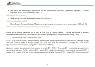 10
 МИНФИН РФ прогнозирует увеличение объема производства Валового внутреннего продукта, с учетом
инфляции, в 2016 году, как минимум, на 1,2 %.
(http://rg.ru/2015/10/07/vvp-site.html)
 МВФ ожидает падения экономики России в 2016 году на 1%.
(http://www.interfax.ru/business/490329)
 Игорь Березин Президент Гильдии Маркетологов прогнозирует по оптимистичному прогнозу рост ВВП на 1-2%.
(http://www.marketologi.ru/publikatsii/stati/ekonomicheskijj-prognoz-na-2016-jj-god/)
Самым реалистичным прогнозом, роста ВВП в 2016 году на данный момент, с учетом внутренней и внешней
экономической конъюнктуры представляется прогноз Минэкономразвития, который озвучил цифру в 0,7%.
2.3. ПРОМЫШЛЕННОЕ ПРОИЗВОДСТВО
В 2015 году наблюдался спад промышленного производства. Индекс промышленного производства в январе-декабре
2015 года составил 96,6% к январю-декабрю 2014 года (при этом по отношению к декабрю 2013 года индекс
промышленного производства в декабре 2014 года составил 101,7%).
Динамика индекса промышленного производства на январь 2014-2016 гг. На январь 2014 года индекс промышленного
производства составил 99,8% к январю 2013, в январе 2015 индекс промышленного производства составил 100,9% к
январю 2014, в январе 2016 года индекс промышленного производства составил 97,3% к январю 2015. (Источник Мосгорстат)
 