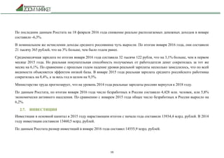 16
По последним данным Росстата на 18 февраля 2016 года снижение реально располагаемых денежных доходов в январе
составило -6,3%.
В номинальном же исчислении доходы среднего россиянина чуть выросли. По итогам января 2016 года, они составили
21 тысячу 365 рублей, что на 3% больше, чем было годом ранее.
Среднемесячная зарплата по итогам января 2016 года составила 32 тысячи 122 рубля, что на 3,1% больше, чем в первом
месяце 2015 года. Но реальная покупательная способность получаемых от работодателя денег сократилась за тот же
месяц на 6,1%. По сравнению с прошлым годом падение уровня реальной зарплаты несколько замедлилось, что по всей
видимости объясняется эффектом низкой базы. В январе 2015 года реальная зарплата среднего российского работника
сократилась на 8,4%, а за весь год в целом на 9,3%.
Министерство труда прогнозирует, что на уровень 2014 года реальные зарплаты россиян вернутся к 2018 году.
По данным Росстата, по итогам января 2016 года число безработных в России составило 4,428 млн. человек, или 5,8%
экономически активного населения. По сравнению с январем 2015 года общее число безработных в России выросло на
6,2%.
2.7. ИНВЕСТИЦИИ
Инвестиции в основной капитал в 2015 году нарастающим итогом с начала года составили 13934,4 млрд. рублей. В 2014
году инвестиции составили 13460,5 млрд. рублей.
По данным Росстата размер инвестиций в январе 2016 года составил 14555,9 млрд. рублей.
 