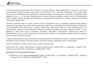 20
Ситуация на рынке производства мебели в России, и на рынке Москвы и Московской области в частности, достаточно
неоднозначная. Игроков на рынке очень много и как следствие этого - жестокая конкуренция. Это и гонка новых
технологий, и оптимизация бизнес-процессов, и снижение издержек на производство и логистику, и разработка новых
сервисных услуг и т. д. На рынке представлены как крупные мебельные фабрики полного цикла, изготавливающие
мебель серийно, средние предприятия, работающие по индивидуальным заказам, так и мелкие, зачастую не имеющие
собственного производства.
Потенциал развития отрасли в стране довольно велик. В ближайшие годы у российских производителей появится
возможность увеличить долю рынка. На фоне увеличение курса валют, вызвавшего рост цен на импортную продукцию,
доля российской мебели будет расти. С другой стороны рост курса валют имеет не только положительные, но и
отрицательные стороны для производителей. Многие российские компании используют импортное сырье – плиты,
фурнитуру, ткани. Рост цен на импортные материалы увеличивает себестоимость производства мебели, и,
соответственно, цену на готовую продукцию. Эксперты рынка отмечают, что в условиях кризиса значительно выросла
чувствительность покупателя к цене.
Структура себестоимости мебели, выпускаемой предприятиями РФ складывается из сырья и материалов, разработки и
внедрения моделей, энергии, логистики, рекламы, накладных расходов, заработной платы с начислениями.
В России производство мебели входит в группу «прочие производства».
Наблюдается рост индекс производства по прочим производствам в январе 2016г. по сравнению с январем 2015г.
показатель составил 87,8%, по сравнению с декабрем 2015г. 70,8%.
Производство отдельных видов продукции:
 Наблюдается рост индекс производства стульев в январе 2016г. по сравнению с январем 2015г. показатель
составил 89,5%, по сравнению с декабрем 2015г. 62,2%.
 