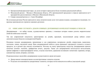 25
 Центральный федеральный округ, на долю которого приходится более половины реализуемой мебели;
 Московский регион – Москва и Московская область, 25% произведенной продукции в отрасли приходится на 8
предприятий, расположенных в Москве и Московской области;
 Северо-западный регион и г. Санкт-Петербург.
На остальные регионы России приходится лишь незначительная доля этого рынка (однако, складывается тенденция, что
крупные производители стремятся завоевать регионы).
3.5. ОПИСАНИЕ СЕГМЕНТА ДЕКОРАТИВНЫХ ДЕРЕВЯННЫХ КОМПЛЕКТУЮЩИХ К МЕБЕЛИ
Декорирование – это набор техник, художественных приемов, с помощью которых можно усилить выразительные
свойства мебельных изделий.
Так как современный покупатель ориентирован на дизайн, красивый, эксклюзивный декор мебели станет
дополнительным бонусом в конкурентной борьбе.
Основные техники декорирования, применимые и для современных материалов: резьба, инкрустация, выжигание,
золочение, левкас, накладной декор. Цена декорированной мебели в разы превышает продажную стоимость готового
продукта, да и ручной труд высоко оплачивается. Поэтому на смену прикладному искусству декорирования пришли
печатные техники: тиснение, трафаретная печать, декупаж. Также для декорирования используется металлизация,
прямая цифровая и термотрансферная печать, отделка пластиком, украшение вставными элементами: керамика, янтарь,
самоцветные камни, витражи, плетение.
В промышленных масштабах декорирование осуществляется двумя методами:
 Декор наносят непосредственно на конструктивные элементы изделия;
 Отдельно изготавливаются декоративные элементы, которые потом наносятся на мебель (накладной декор).
 