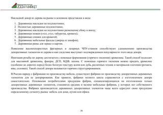 26
Накладной декор из дерева на рынке в основном представлен в виде:
1. Деревянные накладки на подлокотники;
2. Полностью деревянные подлокотники;
3. Деревянные накладки на подлокотники размещение сбоку и внизу;
4. Деревянные ножки (стол, стул, табуретка, кровать);
5. Деревянные спинки для кроватей;
6. Деревянные мебельные фасады (дверца от шкафов);
7. Деревянные рамы для зеркал и картин.
Появление высокоскоростных фрезерных и лазерных ЧПУ-станков способствуют удешевлению производства
декоративных элементов из дерева и как следствие выступает подтверждением популярности этого вида декора.
Имитация резьбы по дереву достигается с помощью формования (горячего тиснения) древесины. Такой способ подходит
для массивной древесины, фанеры, ДСП, МДФ, шпона. С помощью горячего тиснения можно придать древесине
(особенно не дорогих пород) более богатую текстуру ясеня или дуба, различных техник и материалов плетения (ротанга,
ивы, соломки). Такой способ декора называется горячим структурированием.
В России наряду с фабриками по производству мебели, существуют фабрики по производству декоративных деревянных
элементов для ее декорирования. Как правило, фабрики полного цикла справляются с изготовлением декора
самостоятельно. Основными потребителями продукции фабрик, специализирующихся на изготовлении только
декоративных деревянных элементов, становятся средние и мелкие мебельные фабрики, у которых нет собственного
производства. Фабрики производители деревянных декоративных элементов чаще всего адресуют свою продукцию
определенному сегменту рынка: мебель для дома, кухни или офиса.
 