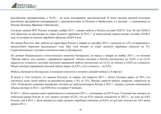34
российскими предприятиями, а 54,3% – на долю иностранных производителей. В нише средней ценовой категории
российские предприятия конкурировали с производителями из Польши и Прибалтики, а в высшей – с компаниями из
Италии, Испании, Франции и Финляндии.
Согласно данным ФТС России, в январе–ноябре 2013 г. импорт мебели в Россию составил $3073,7 млн. Из них $2685,3
млн пришлось на продукцию из стран дальнего зарубежья. В 2012 г. за аналогичный период импорт составил $3246,5
млн, из которых на дальнее зарубежье пришлось $2601,4 млн.
По оценке Росстата, ввоз мебели на территорию России с января по сентябрь 2013 г. снизился на 1,6% по сравнению с
аналогичным периодом предыдущего года. При этом импорт из стран дальнего зарубежья снизился на 3%.
Существенный рост поставок отмечается лишь из Белоруссии.
По данным Национального статистического комитета Белоруссии, за период с января по ноябрь 2013 г. по позиции
"Прочая мебель для сидения с деревянным каркасом" объемы поставок в Россию увеличились на 18,8% и на 15,1%
выросла их стоимость, поставки кухонной деревянной мебели увеличились на 14,1% по объему и 24,8% по стоимости.
Объем экспорта деревянной спальной мебели вырос на 4,9%, а его стоимость – на 9,2%.
Мебель, ввозимая из Белоруссии, в основном относится к сегменту дешевой мебели (1,8 евро/кг).
В целом в этом сегменте, по данным Росстата, за первые три квартала 2013 г. объем поставок вырос на 30%, что
увеличило долю такой мебели на российском рынке с 4% до 15%. Импорт дорогой мебели, напротив, сократился на
5,6%. Отмечаемое снижение импортных поставок на мебельный рынок России в 2013 г. связано с резким повышением
объема поставок в 2012 г. (на $368,5млн за первые 9 месяцев).
В 2013 г. объем импорта начал приближаться к показателю 2011 г., снизившись на $37,9 млн. Удельный вес импорта на
мебельном рынке России за этот период составил 42,2%, что на 0,3% меньше показателя за 2012 г., но пока на 4,4%
больше, чем в 2011 г. Доля импорта из стран дальнего зарубежья снизилась на 0,6%, но все еще осталась на 3,8% выше
уровня 2011 г.
 