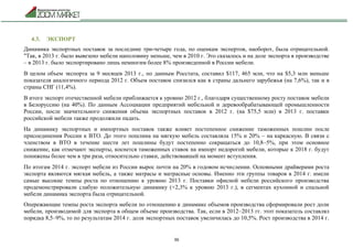 36
4.3. ЭКСПОРТ
Динамика экспортных поставок за последние три-четыре года, по оценкам экспертов, наоборот, была отрицательной.
"Так, в 2013 г. было вывезено мебели наполовину меньше, чем в 2010 г. Это сказалось и на доле экспорта в производстве
– в 2013 г. было экспортировано лишь немногим более 8% произведенной в России мебели.
В целом объем экспорта за 9 месяцев 2013 г., по данным Росстата, составил $117, 465 млн, что на $5,3 млн меньше
показателя аналогичного периода 2012 г. Объем поставок снизился как в страны дальнего зарубежья (на 7,6%), так и в
страны СНГ (11,4%).
В итоге экспорт отечественной мебели приближается к уровню 2012 г., благодаря существенному росту поставок мебели
в Белоруссию (на 40%). По данным Ассоциации предприятий мебельной и деревообрабатывающей промышленности
России, после значительного снижения объема экспортных поставок в 2012 г. (на $75,5 млн) в 2013 г. поставки
российской мебели также продолжили падать.
На динамику экспортных и импортных поставок также влияет постепенное снижение таможенных пошлин после
присоединения России к ВТО. До этого пошлина на мягкую мебель составляла 15% и 20% – на каркасную. В связи с
членством в ВТО в течение шести лет пошлины будут постепенно сокращаться до 10,8–5%, при этом основное
снижение, как отмечают эксперты, коснется таможенных ставок на импорт недорогой мебели, которые к 2018 г. будут
понижены более чем в три раза, относительно ставки, действовавшей на момент вступления.
По итогам 2014 г. экспорт мебели из России вырос почти на 20% в годовом исчислении. Основными драйверами роста
экспорта являются мягкая мебель, а также матрасы и матрасные основы. Именно эти группы товаров в 2014 г. имели
самые высокие темпы роста по отношению к уровню 2013 г. Поставки офисной мебели российского производства
продемонстрировали слабую положительную динамику (+2,3% к уровню 2013 г.), в сегментах кухонной и спальной
мебели динамика экспорта была отрицательной.
Опережающие темпы роста экспорта мебели по отношению к динамике объемов производства сформировали рост доли
мебели, производимой для экспорта в общем объеме производства. Так, если в 2012–2013 гг. этот показатель составлял
порядка 8,5–9%, то по результатам 2014 г. доля экспортных поставок увеличилась до 10,5%. Рост производства в 2014 г.
 