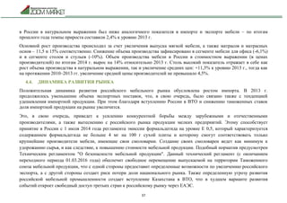 37
в России в натуральном выражении был ниже аналогичного показателя в импорте и экспорте мебели – по итогам
прошлого года темпы прироста составили 2,4% к уровню 2013 г.
Основной рост производства происходил за счет увеличения выпуска мягкой мебели, а также матрасов и матрасных
основ – 11,5 и 15% соответственно. Снижение объема производства зафиксировано в сегменте мебели для офиса (-6,1%)
и в сегменте столов и стульев (-10%). Объем производства мебели в России в стоимостном выражении (в ценах
производителей) по итогам 2014 г. вырос на 14% относительно 2013 г. Столь высокий показатель отражает в себе как
рост объема производства в натуральном выражении, так и увеличение средних цен: +11,3% к уровню 2013 г., тогда как
на протяжении 2010–2013 гг. увеличение средней цены производителей не превышало 4,5%.
4.4. ДИНАМИКА РАЗВИТИЯ РЫНКА
Положительная динамика развития российского мебельного рынка обусловлена ростом импорта. В 2013 г.
продолжилось уменьшение объема экспортных поставок, что, в свою очередь, было связано также с тенденцией
удешевления импортной продукции. При этом благодаря вступлению России в ВТО и снижению таможенных ставок
доля импортной продукции на рынке увеличится.
Это, в свою очередь, приведет к усилению конкурентной борьбы между зарубежными и отечественными
производителями, а также вытеснению с российского рынка продукции мелких предприятий. Этому способствует
принятие в России с 1 июля 2014 года регламента эмиссии формальдегида на уровне Е 0,5, который характеризуется
содержанием формальдегида не больше 4 мг на 100 г сухой плиты и которому смогут соответствовать только
крупнейшие производители мебели, имеющие свои смоловарни. Создание своих смоловарен ведет как минимум к
удорожанию сырья, и как следствие, к повышению стоимости мебельной продукции. Подобный норматив предусмотрен
Техническим регламентом "О безопасности мебельной продукции". Данный технический регламент (с окончанием
переходного периода 01.03.2016 года) обеспечит свободное перемещение выпускаемой на территории Таможенного
союза мебельной продукции, что с одной стороны предоставит определенные возможности по увеличению российского
экспорта, а с другой стороны создает риск потери доли национального рынка. Также определенную угрозу развития
российской мебельной промышленности создает вступление Казахстана в ВТО, что в худшем варианте развития
событий откроет свободный доступ третьих стран к российскому рынку через ЕАЭС.
 