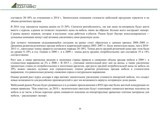 39
составило 20–30% по отношению к 2014 г. Значительное изменение стоимости мебельной продукции отразится и на
объеме розничных продаж.
В 2016 году ожидается падение рынка на 15–20%. Снизится рентабельность, так как цены на материалы будут расти
вместе с курсом, а рынок не позволит поднимать цены на мебель таким же образом. Больше всего пострадает импорт.
С рынка вымоет игроков, которые в последние годы работали в убыток. Рынок будет быстро консолидироваться —
успешные компании начнут ещё активнее увеличивать свою рыночную долю.
Для лучшего понимания складывающейся ситуации на рынке стоит обратиться к данным кризиса 2008–2009 гг.
Динамика развития розничных продаж мебели в докризисный период 2005–2007 гг. была значительно выше, чем в 2010–
2013 гг., ежегодные темпы прироста составляли порядка 20–30%. Темпы роста средней розничной цены при этом были
на уровне 8–10% в год. Однако в 2008 г. и в 2009 г. темпы роста средних потребительских цен составили 18 и 14%
соответственно.
Рост цен, а также кризисные явления в экономике страны привели к снижению объема продаж мебели в 2009 г. в
стоимостном выражении на 2% к 2008 г. В 2015 г., учитывая значительный рост цен на жилье, а также увеличение
процентных ставок по потребительским и ипотечным кредитам, при росте средней потребительской цены на мебель на
20% можно ожидать нулевых или отрицательных темпов развития розничных продаж мебели в стоимостном
выражении, что равносильно резкому снижению спроса в натуральном выражении.
Однако резкий рост курса доллара и евро вызовет значительное увеличение стоимости импортной мебели, что создаст
новые возможности для российских производителей и даст им возможность вернуть потерянную долю рынка.
Мебельный рынок России будет развиваться и в условиях присоединения к ВТО при еще более жесткой конкуренции по
новым правилам. "Как известно, до 2018 г. включительно ежегодно будут планомерно снижаться ввозные пошлины на
мебель и ее части, в более короткие сроки снижаются пошлины на импортируемые древесные плитные материалы для
мебели, – рассказывает эксперт.
 
