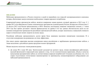 4
ВВЕДЕНИЕ
Мебельная промышленность в России относится к одной из важнейших под отраслей лесопромышленного комплекса
которая, обеспечивает выпуск жизненно необходимых товаров народного потребления.
Современный рынок производства мебели, является совершенно новым рынком, который зародился в 2012 году. С 1
января 2012 года образовалось Единое экономическое пространство (единый рынок) России, Белоруссии и Казахстана. С
22 августа 2012 года Россия присоединилась к ВТО. Началось постепенное снижение таможенных пошлин, с 1 июля
2014 года был принят регламент эмиссии формальдегида на уровне Е 0,5 все данные обстоятельства свели на нет
основное конкурентное преимущество российских производителей мебели, которое заключалось в невысокой стоимости
сырья и относительно низких затратах на оплату труда.
Российская мебельная промышленность долгое время была защищена высокими импортными пошлинами. И в
отсутствие конкуренции она развивалась не очень эффективно.
Для нового рынка характерна высокая конкуренция между российскими и зарубежными производителями мебели, а
также вытеснение с российского рынка продукции мелких предприятий.
Можно выделить несколько этапов развития рынка:
 До конца 80-х годов ХХ века. Значительный удельный вес ручного труда, низкая квалификация работающих,
высокий физический и моральный износ привели к тому, что по технологическим параметрам, объему и качеству
выпускаемая предприятиями мебель не соответствовала запросам потребителей. Ситуация усугублялась тем, что в
стране отсутствовало отечественное машиностроение по производству специализированного оборудования для
мебельной промышленности.
 