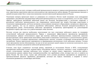 41
Также растут цены на плиту, которая в мебельной промышленности является главным конструкционным материалом. В
силу дороговизны практически престала использоваться при производстве мебели фанера. И единственным выходом в
данной ситуации может быть только восстановление лесозаготовительной промышленности России.
Увеличение импорта происходит вместе со снижением его стоимости. Итогом такой тенденции стала конкуренция
импортёров с российскими предприятиями мебельной промышленности не только по ассортименту, но и по цене. Таким
образом, характеризуя российский мебельный рынок как большой, быстрорастущий и достаточно открытый, а
российскую мебельную промышленность как совершившую значительный шаг вперёд благодаря инвестициям в
техническое перевооружение, всё более активному использованию импортного оборудования, материалов и фурнитуры,
следует признать, что это не помогло российским мебельщикам добиться большей конкурентоспособности на
международном рынке. Отечественные мебельные предприятия по-прежнему ориентированы на удовлетворение
внутреннего спроса, при этом и его удаётся насыщать лишь частично.
Поэтому сегодня как никогда необходима консолидация сил всех участников мебельного рынка по поддержке
отечественной мебельной промышленности. Наряду с повышением эффективности производства предприятий,
испытывающих дефицит отечественного сырья при наличии свободных производственных мощностей, стратегии
реструктуризации, кроме привлечения масштабных инвестиций в повышение технического и технологического уровня,
должны сводиться к созданию вертикальных снабженческих цепочек, созданию устойчивой оптово-розничной сети
дистрибуции. Нужны практические мероприятия по формированию региональных сетей мебельных центров. Считаем
такое предложение вполне обоснованным, так как не во всех регионах нашей страны не полностью используется, пусть
и невысокий, потенциал для развития мебельной промышленности.
Считаем, пока будет сохраняться льготный режим, связанный со вступлением России в ВТО, отечественным
предприятиям необходимо создать мощный бренд «Российская мебель», воспитать лояльных к нему потребителей и
создать отечественные торговые мебельные сети, которые по своему охвату, маркетингу, технологиям работы,
предлагаемому уровню сервиса будут конкурентоспособны тем зарубежным сетям, которые уже есть и появятся на
рынке России. На наш взгляд, только при соблюдении этого условия российские предприятия не превратятся в
производственный придаток зарубежных предприятий, исчезнув как отрасль экономики, а сохранят и смогут
полноценно развиваться, оптимизируя свой бизнес.
 