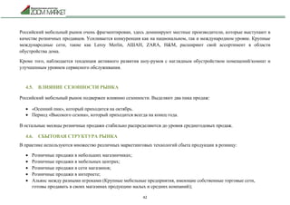 42
Российский мебельный рынок очень фрагментирован, здесь доминируют местные производители, которые выступают в
качестве розничных продавцов. Усиливается конкуренция как на национальном, так и международном уровне. Крупные
международные сети, такие как Leroy Merlin, АШАН, ZARA, H&M, расширяют свой ассортимент в области
обустройства дома.
Кроме того, наблюдается тенденция активного развития шоу-румов с наглядным обустройством помещений/комнат и
улучшенным уровнем сервисного обслуживания.
4.5. ВЛИЯНИЕ СЕЗОННОСТИ РЫНКА
Российский мебельный рынок подвержен влиянию сезонности. Выделяют два пика продаж:
 «Осенний пик», который приходится на октябрь.
 Период «Высокого сезона», который приходится всегда на конец года.
В остальные месяцы розничные продажи стабильно распределяются до уровня среднегодовых продаж.
4.6. СБЫТОВАЯ СТРУКТУРА РЫНКА
В практике используются множество различных маркетинговых технологий сбыта продукции в розницу:
 Розничные продажи в небольших магазинчиках;
 Розничные продажи в мебельных центрах;
 Розничные продажи в сети магазинов;
 Розничные продажи в интернете;
 Альянс между разными игроками (Крупные мебельные предприятия, имеющие собственные торговые сети,
готовы продавать в своих магазинах продукцию малых и средних компаний);
 