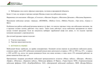 43
 Меблировка «под ключ» офисных новостроек, гостиниц и предприятий общепита.
Более 1,3 млн. кв. метров в торговых центрах Москвы отдано под мебельные салоны.
Фирменные сети магазинов: «Шатура», «Столплит», «Магазин Лазурит», «Магазины Дятьково», «Магазины Боровичи».
Московские мебельные центры: «Армада», «ROOMER», «Мебель Сити», «Мебель России», «Три кита», «Гранд» и
IKEA.
Особенностью работы мебельной розницы является тот факт, что многие торговые точки, как небольшие магазины, так
и крупные сетевые салоны, работают «под заказ». Такая схема действует, когда мебельные предприятия не имеют
склада готовой продукции. Если же покупатель выбирает зарубежный шкаф или диван, то это изделие торговая
компания заказывает у производителя.
Для оптовой продажи хорошо подходят:
 Участие в выставках;
 Торговое представительство.
5. ИГРОКИ НА РЫНКЕ
Мебельный бизнес прибылен, но крайне консервативен. Основной состав игроков на российском мебельном рынке,
сложился давно: около 60% мебельных компаний начали свою деятельность в период с 1991 по 1993 год, 25% – в период
с 1993 по1995 год, когда этот рынок развивался более или менее активно, и лишь около 15% компаний работают на
рынке немногим более двух лет.
Признанными лидерами российской мебельной промышленности остаются «Миасс мебель», «Шатура», «Феликс»,
«Крафт», «Юнитекс», «Боровичи мебель», Мебельная фабрика «8 Марта», «Торис-Групп» ООО, «Горячеключевская
мебельная фабрика» ОАО, «КожПромМебель» ЗАО, «Дмитровский мебельный комбинат», ПКФ «Янтарь-Мебель»
 