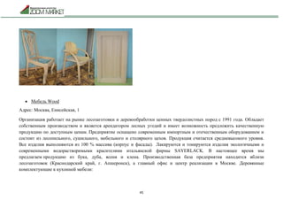 45
 Мебель Wood
Адрес: Москва, Енисейская, 1
Организация работает на рынке лесозаготовки и деревообработки ценных твердолистных пород с 1991 года. Обладает
собственным производством и является арендатором лесных угодий и имеет возможность предложить качественную
продукцию по доступным ценам. Предприятие оснащено современным импортным и отечественным оборудованием и
состоит из лесопильного, сушильного, мебельного и столярного цехов. Продукция считается средневысокого уровня.
Все изделия выполняются из 100 % массива (корпус и фасады). Лакируются и тонируются изделия экологичными и
современными водорастворимыми красителями итальянской фирмы SAYERLACK. В настоящее время мы
предлагаем продукцию из бука, дуба, ясеня и клена. Производственная база предприятия находится вблизи
лесозаготовок (Краснодарский край, г. Апшеронск), а главный офис и центр реализации в Москве. Деревянные
комплектующие к кухонной мебели:
 
