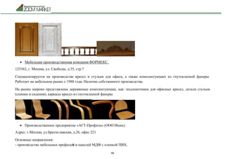 46
 Мебельная производственная компания ФОРМЕКС.
125362, г. Москва, ул. Свободы, д.35, стр.7
Специализируется на производстве кресел и стульев для офиса, а также комплектующих из гнутоклееной фанеры.
Работает на мебельном рынке с 1988 года. Наличие собственного производства.
На рынке широко представлены деревянные комплектующие, как: подлокотники для офисных кресел, детали стульев
(спинки и сидения), каркасы кресел из гнутоклееной фанеры.
 Производственное предприятие «АГТ-Профиль» (ООО Июнь)
Адрес: г.Москва, ул.Братиславская, д.26, офис 221
Основные направления:
- производство мебельных профилей и панелей МДФ с пленкой ПВХ,
 