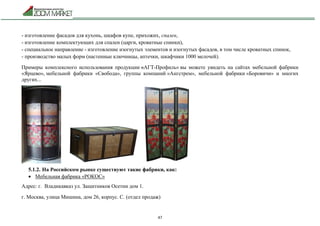 47
- изготовление фасадов для кухонь, шкафов купе, прихожих, спален,
- изготовление комплектующих для спален (царги, кроватные спинки),
- специальное направление - изготовление изогнутых элементов и изогнутых фасадов, в том числе кроватных спинок,
- производство малых форм (настенные ключницы, аптечки, шкафчики 1000 мелочей).
Примеры комплексного использования продукции «АГТ-Профиль» вы можете увидеть на сайтах мебельной фабрики
«Ярцево», мебельной фабрики «Свобода», группы компаний «Ангстрем», мебельной фабрики «Боровичи» и многих
других...
5.1.2. На Российском рынке существуют такие фабрики, как:
 Мебельная фабрика «РОКОС»
Адрес: г. Владикавказ ул. Защитников Осетии дом 1.
г. Москва, улица Мишина, дом 26, корпус. С. (отдел продаж)
 