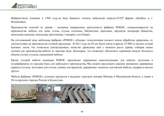 48
Фабрика была основана в 1994 году на базе бывшего гиганта мебельной отрасли СССР фирмы «Казбек» в г.
Владикавказ.
Производство изделий из дерева – основное направление деятельности фабрики РОКОС, специализируется на
производстве мебели для дома: столы, стулья, гостиные, библиотеки, прихожие, предметы интерьера (банкетки,
напольные вешалки, напольные цветочницы, этажерки, стол-бюро).
На сегодняшний день мебельная фабрика «РОКОС» обладает технологиями полного цикла обработки древесины, от
лесозаготовки до производства готовой продукции. В 2011 году на 49 лет были взяты в аренду 32 000 га лесных угодий
буковых лесов, что позволило контролировать качество древесины ещё с момента роста дерева, отбирая самые
лучшие для производства мебели из массива бука. Бесспорно, это позволяет обеспечить серийный выпуск большого
объема столов, стульев, секционной мебели.
Кроме готовой мебели компания РОКОС производит деревянные комплектующие для мебели, заготовки и
полуфабрикаты из массива бука для мебельного производства. Мы можем предложить вашему вниманию деревянные
каркасы стульев, заготовки для столов, спинки для кроватей, деревянные элементы для мягкой мебели, шкафов и многое
другое.
Мебель фабрики «РОКОС» успешно продается в ведущих торговых центрах Москвы и Московской области, а также в
50-ти крупных городах России и Казахстане.
 
