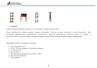 49
 «Ставрос»
Адрес в Москве: Мажоров переулок, д. 14, строение 7, Бизнес-центр «ABC»
Наше производство, общая площадь которого составляет 3 600 кв. метров, находится в Санкт-Петербурге. Для
компания, приоритетным направлением деятельности является производство резного декора из дерева и
комплектующих для мебели. Нашу продукцию можно купить в более 50 годах России, а также в Белоруссии.
Предприятие имеет следующую структуру:
1. Скульптурный отдел
2. Отдел 3D моделирования и программирования
3. Столярный цех
4. Цех склейки
5. Цех фрезерной обработки на станках с ЧПУ
6. Цех ручной обработки
7. Цех упаковки
 