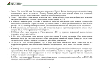 5
 Начало 90-х годов ХХ века. Ситуация резко изменилась. Многих фирмы обанкротились, оставшиеся фирмы
изменили свою тактику и стратегию. Появился большой выбор не только моделей мебели, но и технологий,
материалов, комплектующих, из которых эта мебель может быть изготовлена.
 Период с 2000-2008 гг. Рынок активно развивается, растет объем мебельного производства. Реализация мебельной
продукции увеличивалась ежегодно в действующих ценах в среднем на 23%.
 В 2009 году. Мировой кризис сказался и на российском мебельном производстве. Цены выросли, в стоимостном
выражении объемы продаж в стране снизились. Негативное влияние на мебельную промышленность оказали такие
факторы, как: ухудшение условий кредитования, снижение темпов строительства и покупательской способности.
 В 2010 году началось восстановление рынка. По итогам года выросло внутреннее производство, а также объем
импорта. Объем рынка вырос до докризисного уровня.
 В 2011 году объем рынка вырос еще на 11% по сравнению с 2010 г. и превзошел докризисный уровень. Активно
развивается сегмент серой мебели.
 В 2012 году наблюдались самые высокие темпы роста рынка. В стране увеличился объем строительства
жилищного фонда, как следствие увеличился объем производства российской мебели. Но вместе с тем, в стране
увеличилась доля дешевого импорта, что привело к обострению конкуренции.
 По итогам 2013 года в стране произошел спад на рынке мебельного производства, как в стоимостном, так и в
натуральном выражении. Ввоз мебели снизился на 1,6% по сравнению с 2012 г., но его удельный вес составил 42,2
%.
 В 2014 году объем импорта увеличился на 23%. Снижение курса рубля привело к потребительской панике и часть
спроса на мебель 2015 года была реализована в конце 2014 года. Однако за счет роста курса $ цены зарубежных
поставщиков перестали быть конкурентными и самим иностранцам продажи на рынке стали не выгодными,
особенно это касается мебели премиум-класса.
 В 2015 г. – настоящее время. Изменение курса доллара привело к повышению стоимости мебели на 20-30%. По
прогнозам аналитиков в 2016 году ожидается падение рынка.
 