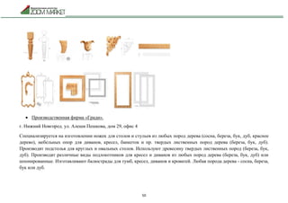 50
 Производственная фирма «Гради».
г. Нижний Новгород. ул. Алеши Пешкова, дом 29, офис 4
Специализируется на изготовлении ножек для столов и стульев из любых пород дерева (сосна, береза, бук, дуб, красное
дерево), мебельных опор для диванов, кресел, банкеток и пр. твердых лиственных пород дерева (береза, бук, дуб).
Производят подстолья для круглых и овальных столов. Используют древесину твердых лиственных пород (береза, бук,
дуб). Производят различные виды подлокотников для кресел и диванов из любых пород дерева (береза, бук, дуб) или
шпонированные. Изготавливают балюстрады для тумб, кресел, диванов и кроватей. Любая порода дерева - сосна, береза,
бук или дуб.
 